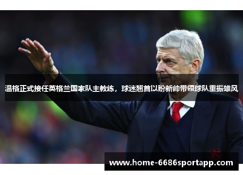 温格正式接任英格兰国家队主教练，球迷翘首以盼新帅带领球队重振雄风